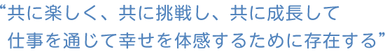 共に楽しく、共に挑戦し、共に成長して、仕事を通じて幸せを体感するために存在する